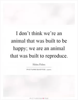 I don’t think we’re an animal that was built to be happy; we are an animal that was built to reproduce Picture Quote #1