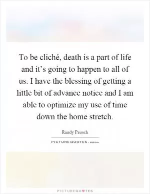 To be cliché, death is a part of life and it’s going to happen to all of us. I have the blessing of getting a little bit of advance notice and I am able to optimize my use of time down the home stretch Picture Quote #1