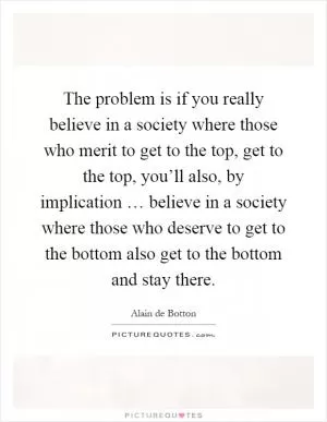 The problem is if you really believe in a society where those who merit to get to the top, get to the top, you’ll also, by implication … believe in a society where those who deserve to get to the bottom also get to the bottom and stay there Picture Quote #1