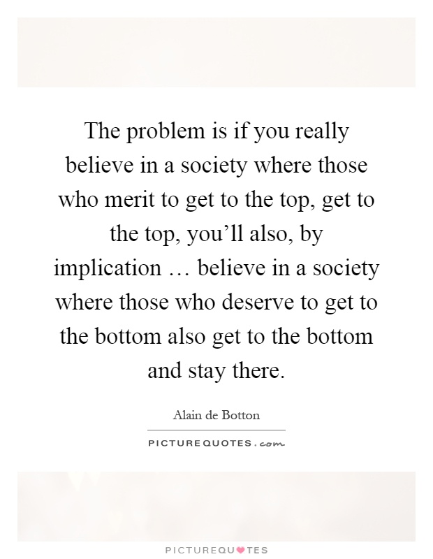 The problem is if you really believe in a society where those who merit to get to the top, get to the top, you'll also, by implication … believe in a society where those who deserve to get to the bottom also get to the bottom and stay there Picture Quote #1