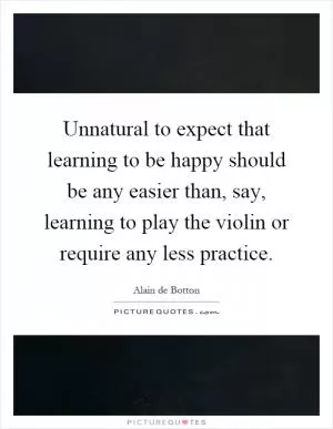 Unnatural to expect that learning to be happy should be any easier than, say, learning to play the violin or require any less practice Picture Quote #1