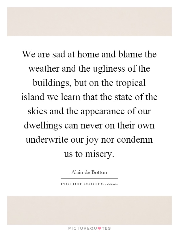 We are sad at home and blame the weather and the ugliness of the buildings, but on the tropical island we learn that the state of the skies and the appearance of our dwellings can never on their own underwrite our joy nor condemn us to misery Picture Quote #1