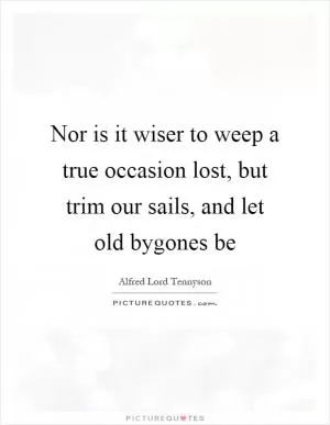Nor is it wiser to weep a true occasion lost, but trim our sails, and let old bygones be Picture Quote #1
