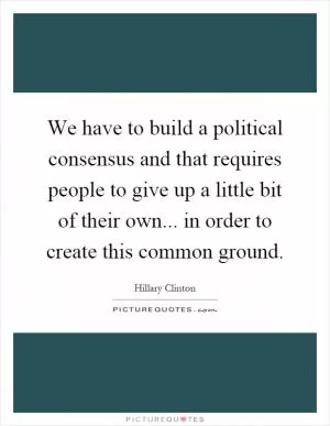 We have to build a political consensus and that requires people to give up a little bit of their own... in order to create this common ground Picture Quote #1