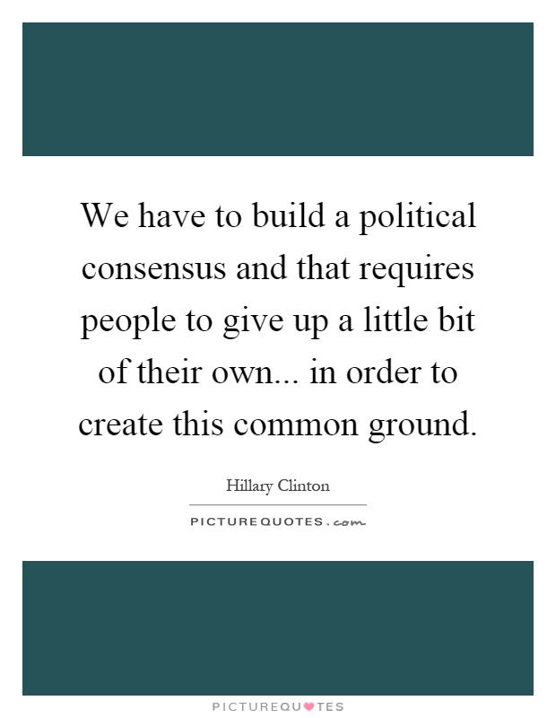 We have to build a political consensus and that requires people to give up a little bit of their own... in order to create this common ground Picture Quote #1