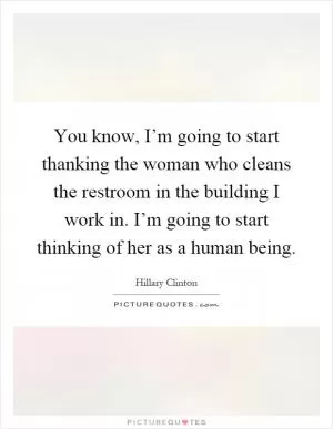 You know, I’m going to start thanking the woman who cleans the restroom in the building I work in. I’m going to start thinking of her as a human being Picture Quote #1