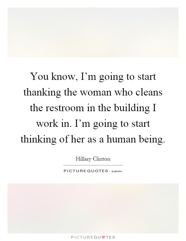 You know, I'm going to start thanking the woman who cleans the restroom in the building I work in. I'm going to start thinking of her as a human being Picture Quote #1