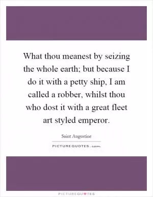 What thou meanest by seizing the whole earth; but because I do it with a petty ship, I am called a robber, whilst thou who dost it with a great fleet art styled emperor Picture Quote #1