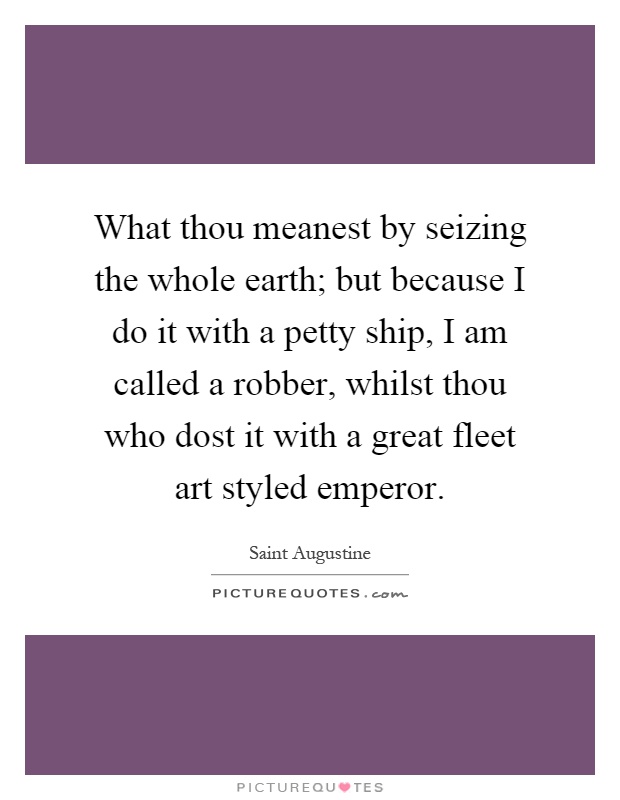 What thou meanest by seizing the whole earth; but because I do it with a petty ship, I am called a robber, whilst thou who dost it with a great fleet art styled emperor Picture Quote #1
