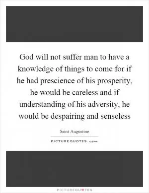 God will not suffer man to have a knowledge of things to come for if he had prescience of his prosperity, he would be careless and if understanding of his adversity, he would be despairing and senseless Picture Quote #1