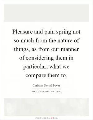 Pleasure and pain spring not so much from the nature of things, as from our manner of considering them in particular, what we compare them to Picture Quote #1