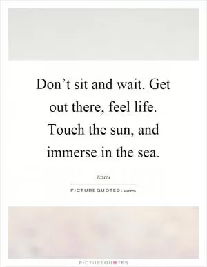 Don’t sit and wait. Get out there, feel life. Touch the sun, and immerse in the sea Picture Quote #1
