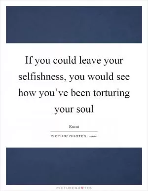 If you could leave your selfishness, you would see how you’ve been torturing your soul Picture Quote #1