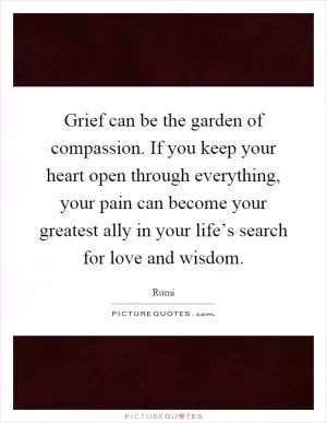 Grief can be the garden of compassion. If you keep your heart open through everything, your pain can become your greatest ally in your life’s search for love and wisdom Picture Quote #1