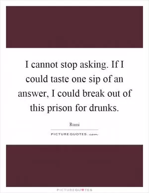 I cannot stop asking. If I could taste one sip of an answer, I could break out of this prison for drunks Picture Quote #1
