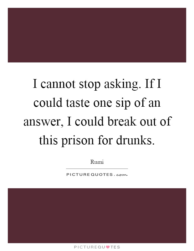I cannot stop asking. If I could taste one sip of an answer, I could break out of this prison for drunks Picture Quote #1