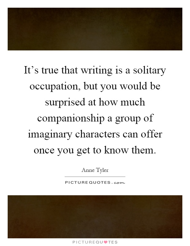 It's true that writing is a solitary occupation, but you would be surprised at how much companionship a group of imaginary characters can offer once you get to know them Picture Quote #1
