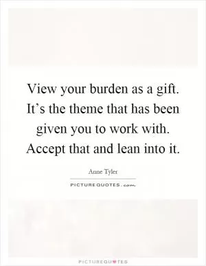 View your burden as a gift. It’s the theme that has been given you to work with. Accept that and lean into it Picture Quote #1