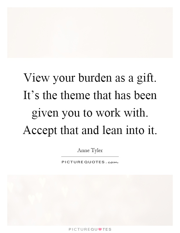 View your burden as a gift. It's the theme that has been given you to work with. Accept that and lean into it Picture Quote #1