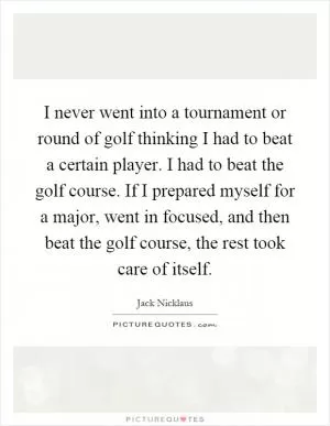 I never went into a tournament or round of golf thinking I had to beat a certain player. I had to beat the golf course. If I prepared myself for a major, went in focused, and then beat the golf course, the rest took care of itself Picture Quote #1