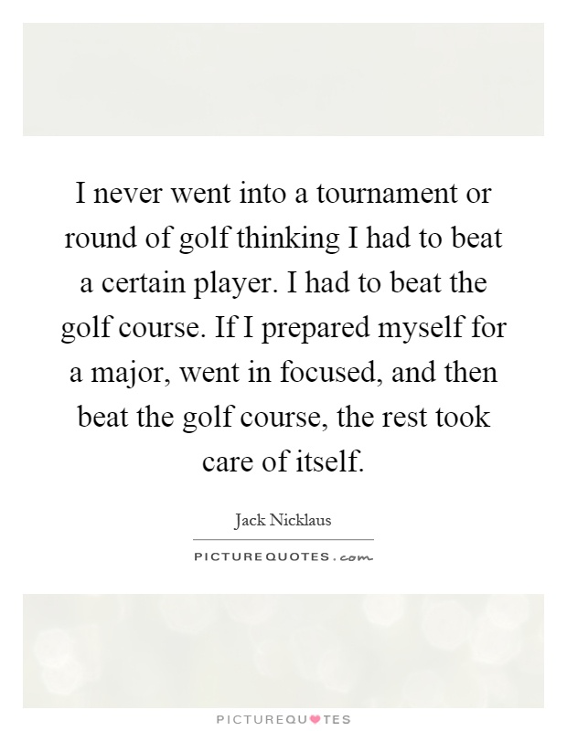 I never went into a tournament or round of golf thinking I had to beat a certain player. I had to beat the golf course. If I prepared myself for a major, went in focused, and then beat the golf course, the rest took care of itself Picture Quote #1