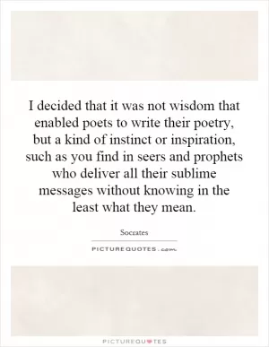 I decided that it was not wisdom that enabled poets to write their poetry, but a kind of instinct or inspiration, such as you find in seers and prophets who deliver all their sublime messages without knowing in the least what they mean Picture Quote #1