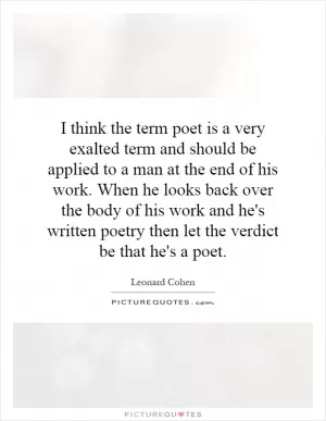I think the term poet is a very exalted term and should be applied to a man at the end of his work. When he looks back over the body of his work and he's written poetry then let the verdict be that he's a poet Picture Quote #1