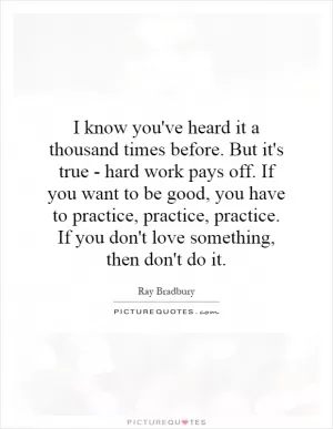 I know you've heard it a thousand times before. But it's true - hard work pays off. If you want to be good, you have to practice, practice, practice. If you don't love something, then don't do it Picture Quote #1