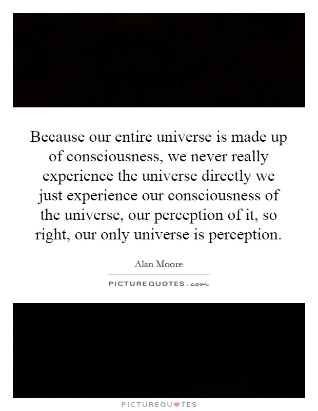 Because our entire universe is made up of consciousness, we never really experience the universe directly we just experience our consciousness of the universe, our perception of it, so right, our only universe is perception Picture Quote #1