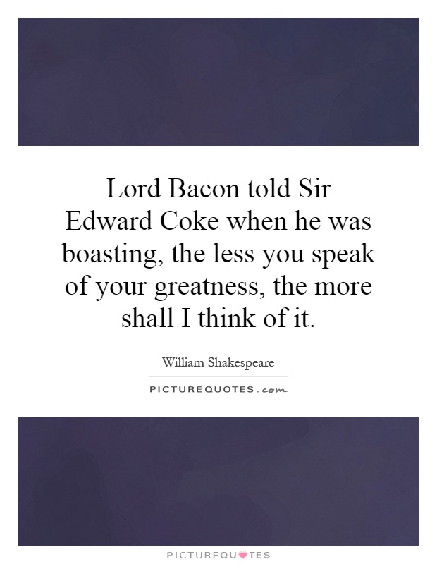 Lord Bacon told Sir Edward Coke when he was boasting, the less you speak of your greatness, the more shall I think of it Picture Quote #1