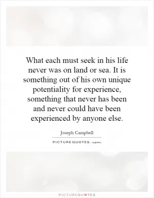 What each must seek in his life never was on land or sea. It is something out of his own unique potentiality for experience, something that never has been and never could have been experienced by anyone else Picture Quote #1