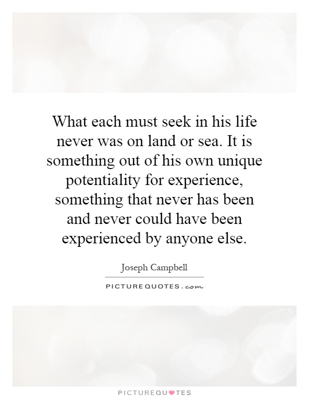 What each must seek in his life never was on land or sea. It is something out of his own unique potentiality for experience, something that never has been and never could have been experienced by anyone else Picture Quote #1