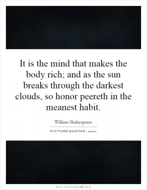 It is the mind that makes the body rich; and as the sun breaks through the darkest clouds, so honor peereth in the meanest habit Picture Quote #1