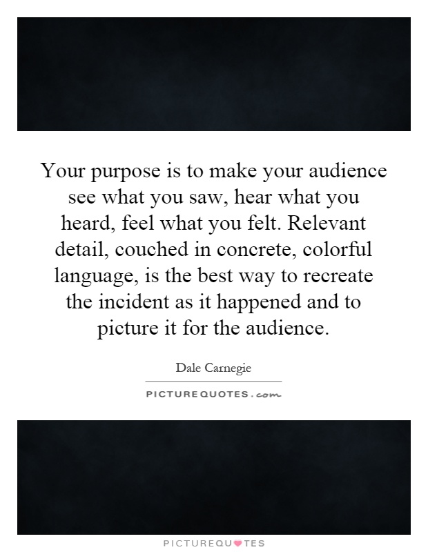 Your purpose is to make your audience see what you saw, hear what you heard, feel what you felt. Relevant detail, couched in concrete, colorful language, is the best way to recreate the incident as it happened and to picture it for the audience Picture Quote #1