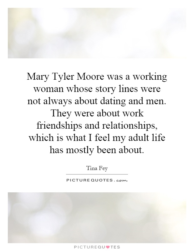 Mary Tyler Moore was a working woman whose story lines were not always about dating and men. They were about work friendships and relationships, which is what I feel my adult life has mostly been about Picture Quote #1