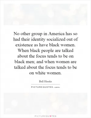 No other group in America has so had their identity socialized out of existence as have black women. When black people are talked about the focus tends to be on black men; and when women are talked about the focus tends to be on white women Picture Quote #1