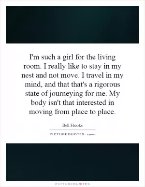 I'm such a girl for the living room. I really like to stay in my nest and not move. I travel in my mind, and that that's a rigorous state of journeying for me. My body isn't that interested in moving from place to place Picture Quote #1