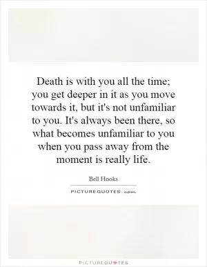 Death is with you all the time; you get deeper in it as you move towards it, but it's not unfamiliar to you. It's always been there, so what becomes unfamiliar to you when you pass away from the moment is really life Picture Quote #1