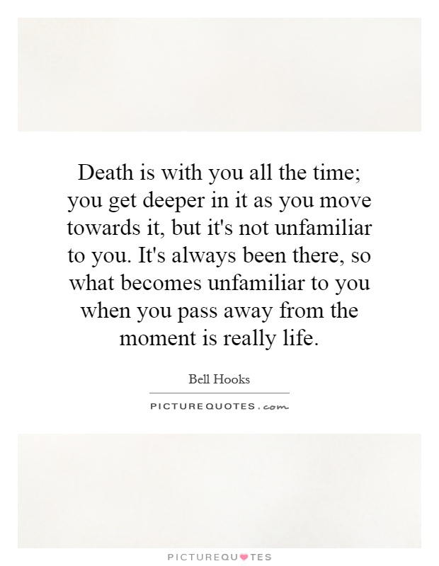 Death is with you all the time; you get deeper in it as you move towards it, but it's not unfamiliar to you. It's always been there, so what becomes unfamiliar to you when you pass away from the moment is really life Picture Quote #1