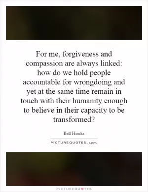 For me, forgiveness and compassion are always linked: how do we hold people accountable for wrongdoing and yet at the same time remain in touch with their humanity enough to believe in their capacity to be transformed? Picture Quote #1