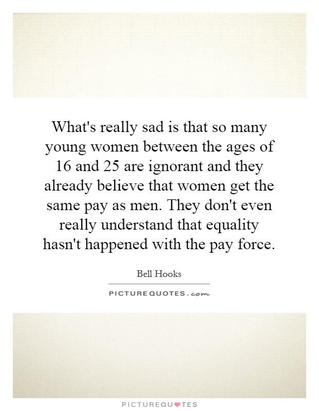 What's really sad is that so many young women between the ages of 16 and 25 are ignorant and they already believe that women get the same pay as men. They don't even really understand that equality hasn't happened with the pay force Picture Quote #1