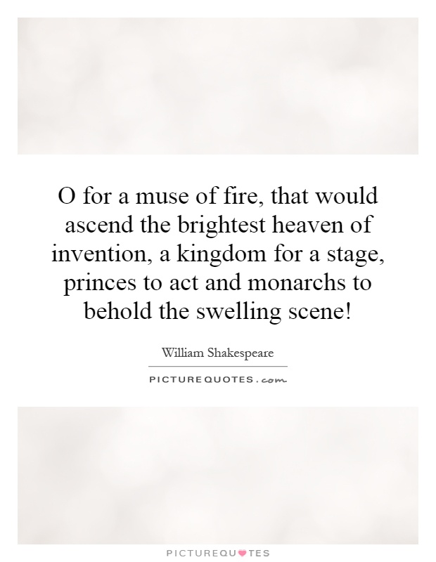 O for a muse of fire, that would ascend the brightest heaven of invention, a kingdom for a stage, princes to act and monarchs to behold the swelling scene! Picture Quote #1