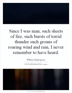 Since I was man, such sheets of fire, such bursts of torrid thunder such groans of roaring wind and rain, I never remember to have heard Picture Quote #1