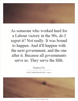 As someone who worked hard for a Labour victory in the 90s, do I regret it? Not really. It was bound to happen. And it'll happen with the next government, and the one after it. Because all governments serve us. They serve the filth Picture Quote #1