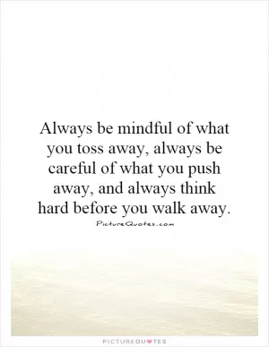 Always be mindful of what you toss away, always be careful of what you push away, and always think hard before you walk away Picture Quote #1