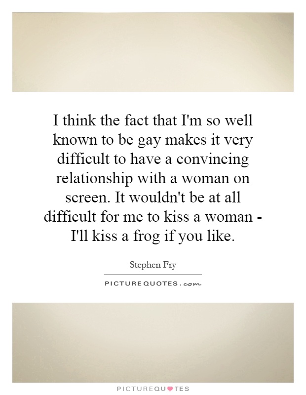 I think the fact that I'm so well known to be gay makes it very difficult to have a convincing relationship with a woman on screen. It wouldn't be at all difficult for me to kiss a woman - I'll kiss a frog if you like Picture Quote #1