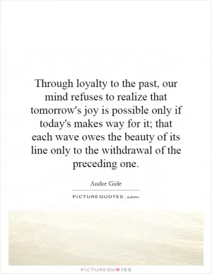 Through loyalty to the past, our mind refuses to realize that tomorrow's joy is possible only if today's makes way for it; that each wave owes the beauty of its line only to the withdrawal of the preceding one Picture Quote #1