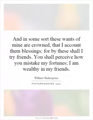 And in some sort these wants of mine are crowned, that I account them blessings; for by these shall I try friends. You shall perceive how you mistake my fortunes; I am wealthy in my friends Picture Quote #1