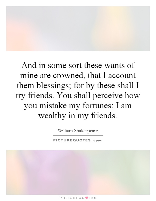 And in some sort these wants of mine are crowned, that I account them blessings; for by these shall I try friends. You shall perceive how you mistake my fortunes; I am wealthy in my friends Picture Quote #1