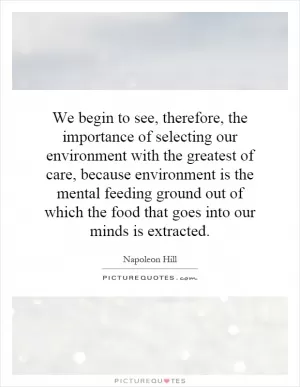 We begin to see, therefore, the importance of selecting our environment with the greatest of care, because environment is the mental feeding ground out of which the food that goes into our minds is extracted Picture Quote #1